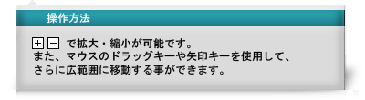 操作方法 「+」「-」で拡大・縮小が可能です。また、マウスのドラッグキーや矢印キーを使用して、さらに広範囲に移動することができます。